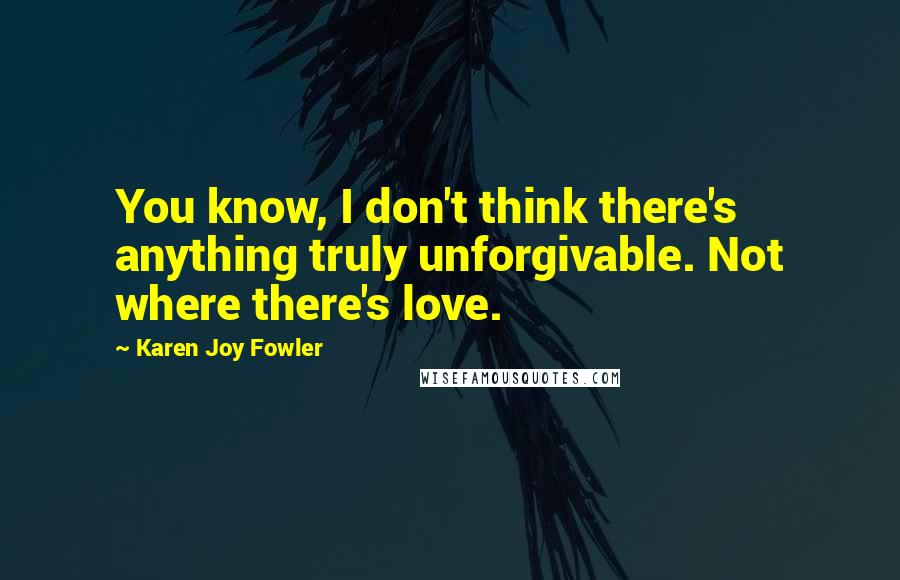 Karen Joy Fowler Quotes: You know, I don't think there's anything truly unforgivable. Not where there's love.