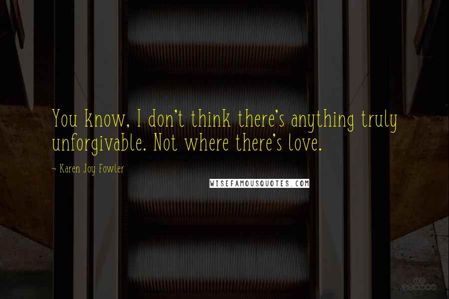 Karen Joy Fowler Quotes: You know, I don't think there's anything truly unforgivable. Not where there's love.