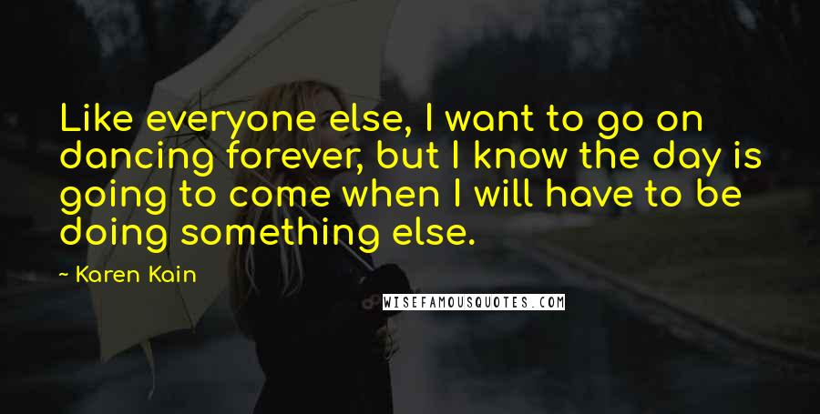 Karen Kain Quotes: Like everyone else, I want to go on dancing forever, but I know the day is going to come when I will have to be doing something else.