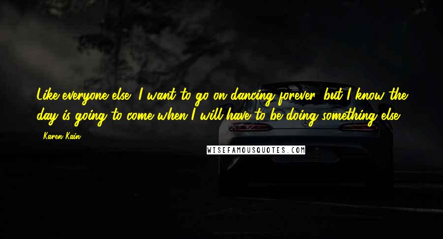 Karen Kain Quotes: Like everyone else, I want to go on dancing forever, but I know the day is going to come when I will have to be doing something else.