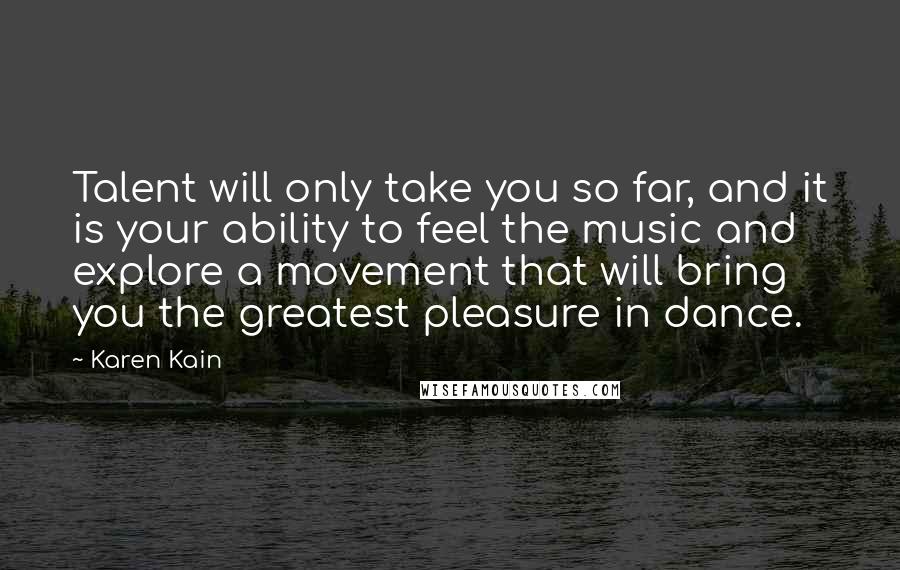 Karen Kain Quotes: Talent will only take you so far, and it is your ability to feel the music and explore a movement that will bring you the greatest pleasure in dance.