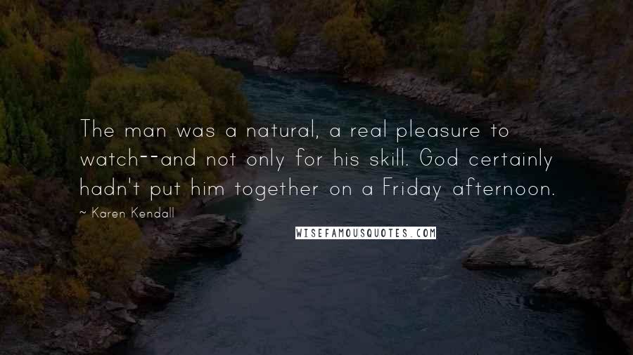 Karen Kendall Quotes: The man was a natural, a real pleasure to watch--and not only for his skill. God certainly hadn't put him together on a Friday afternoon.