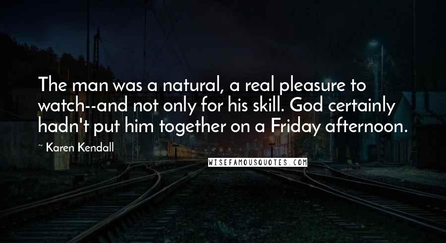 Karen Kendall Quotes: The man was a natural, a real pleasure to watch--and not only for his skill. God certainly hadn't put him together on a Friday afternoon.