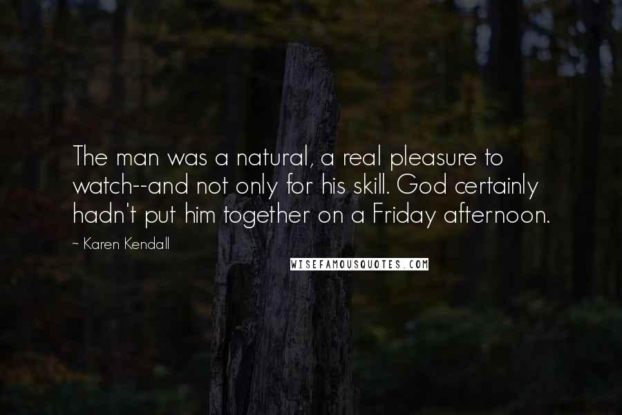 Karen Kendall Quotes: The man was a natural, a real pleasure to watch--and not only for his skill. God certainly hadn't put him together on a Friday afternoon.