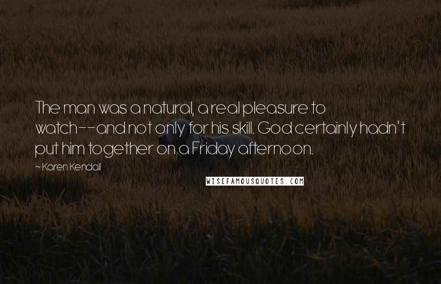 Karen Kendall Quotes: The man was a natural, a real pleasure to watch--and not only for his skill. God certainly hadn't put him together on a Friday afternoon.