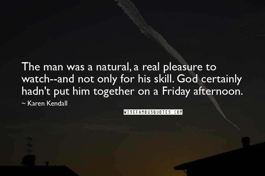 Karen Kendall Quotes: The man was a natural, a real pleasure to watch--and not only for his skill. God certainly hadn't put him together on a Friday afternoon.