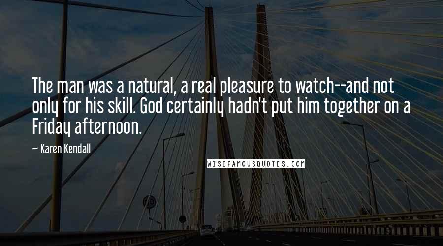 Karen Kendall Quotes: The man was a natural, a real pleasure to watch--and not only for his skill. God certainly hadn't put him together on a Friday afternoon.