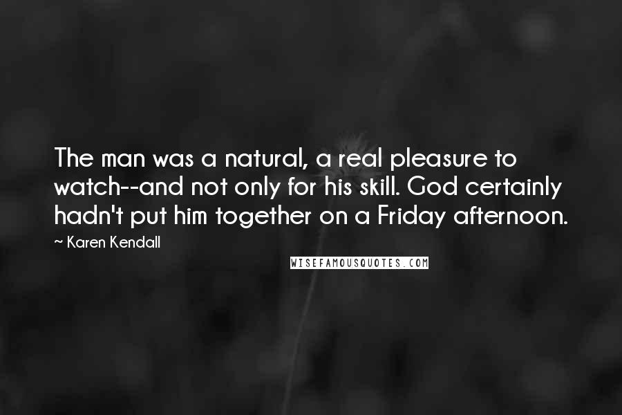 Karen Kendall Quotes: The man was a natural, a real pleasure to watch--and not only for his skill. God certainly hadn't put him together on a Friday afternoon.