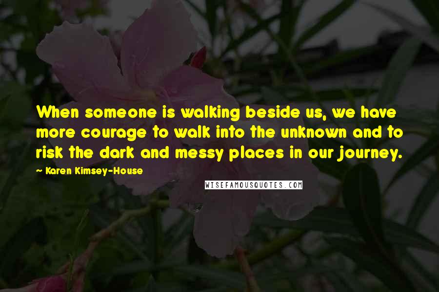 Karen Kimsey-House Quotes: When someone is walking beside us, we have more courage to walk into the unknown and to risk the dark and messy places in our journey.