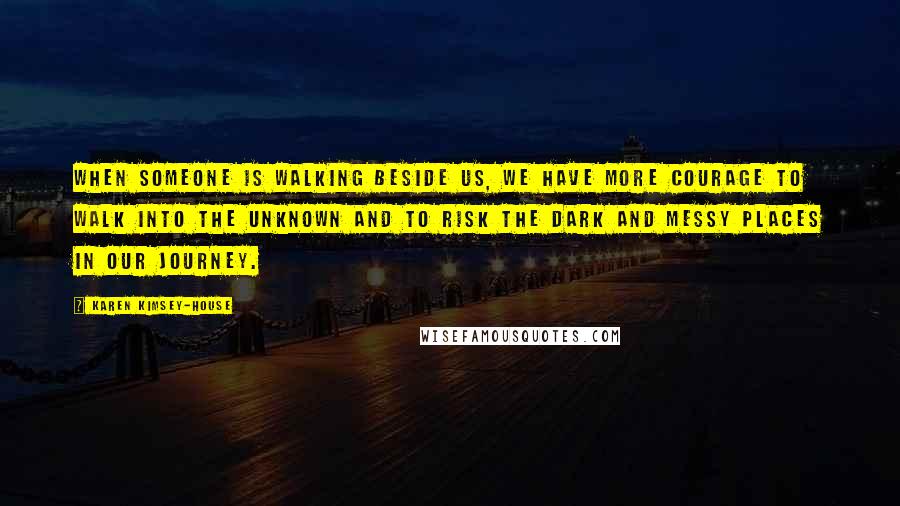 Karen Kimsey-House Quotes: When someone is walking beside us, we have more courage to walk into the unknown and to risk the dark and messy places in our journey.