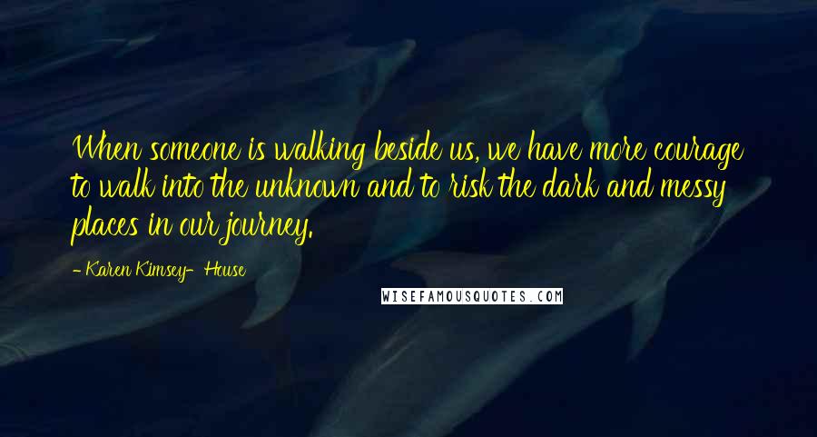 Karen Kimsey-House Quotes: When someone is walking beside us, we have more courage to walk into the unknown and to risk the dark and messy places in our journey.