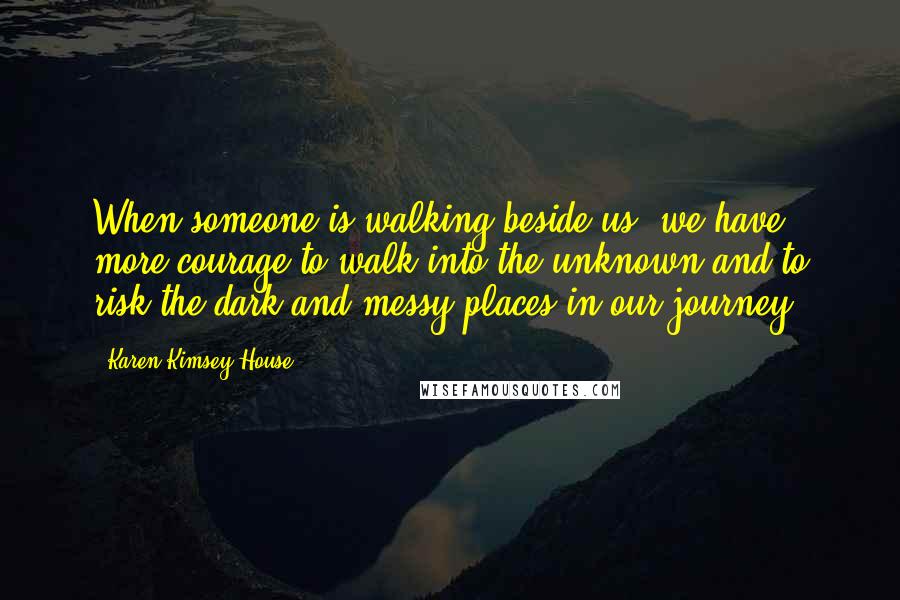 Karen Kimsey-House Quotes: When someone is walking beside us, we have more courage to walk into the unknown and to risk the dark and messy places in our journey.