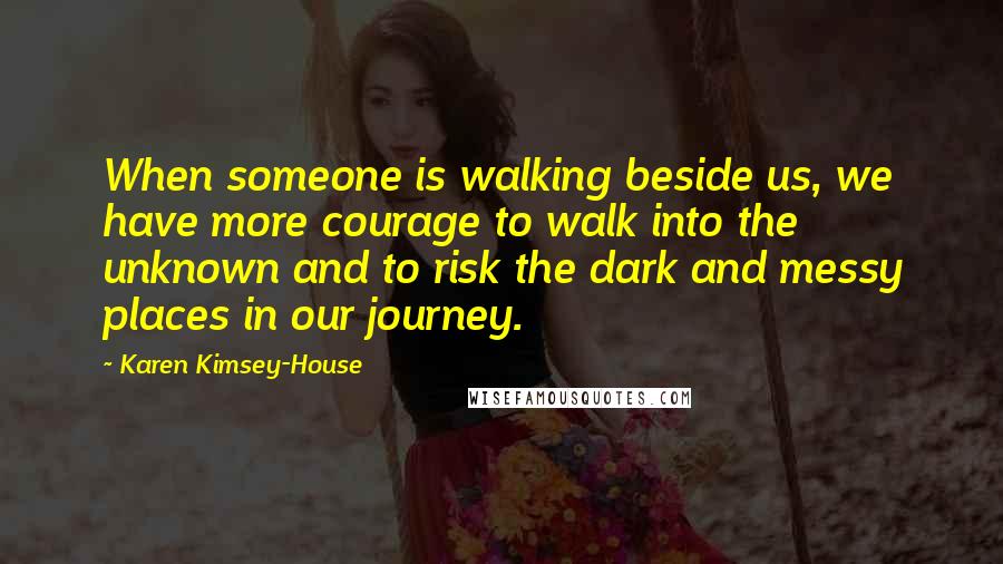 Karen Kimsey-House Quotes: When someone is walking beside us, we have more courage to walk into the unknown and to risk the dark and messy places in our journey.