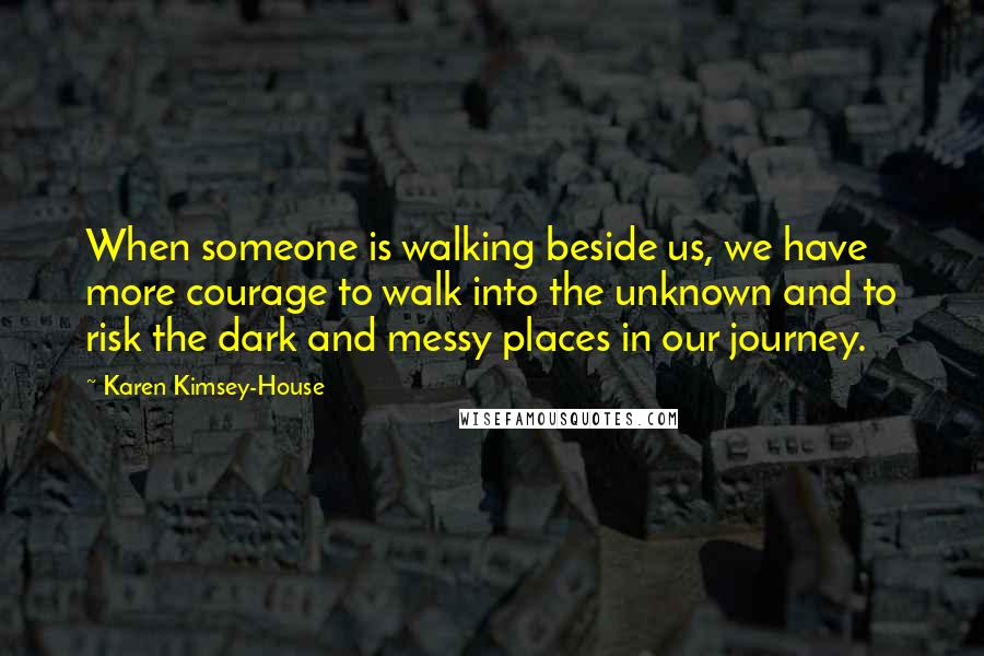 Karen Kimsey-House Quotes: When someone is walking beside us, we have more courage to walk into the unknown and to risk the dark and messy places in our journey.