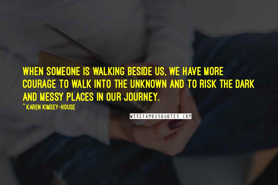 Karen Kimsey-House Quotes: When someone is walking beside us, we have more courage to walk into the unknown and to risk the dark and messy places in our journey.