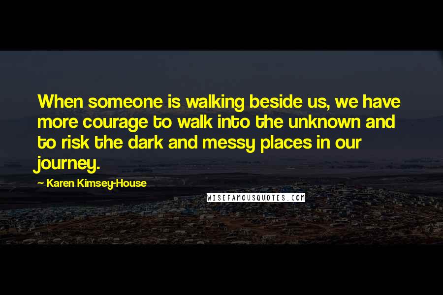 Karen Kimsey-House Quotes: When someone is walking beside us, we have more courage to walk into the unknown and to risk the dark and messy places in our journey.