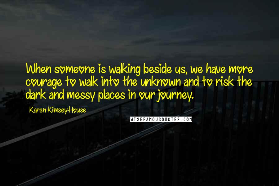 Karen Kimsey-House Quotes: When someone is walking beside us, we have more courage to walk into the unknown and to risk the dark and messy places in our journey.