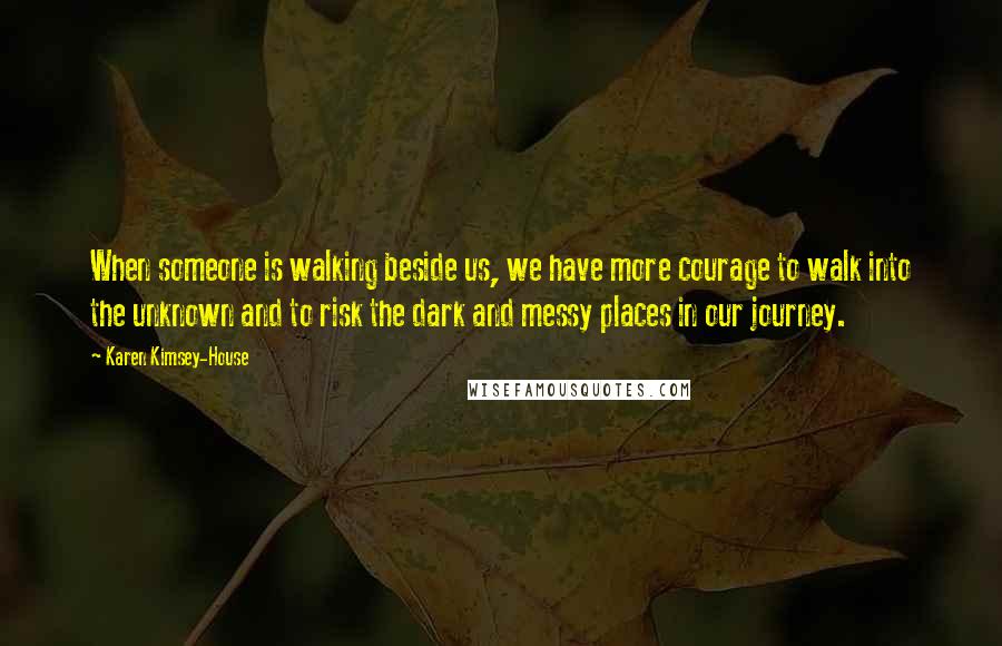 Karen Kimsey-House Quotes: When someone is walking beside us, we have more courage to walk into the unknown and to risk the dark and messy places in our journey.