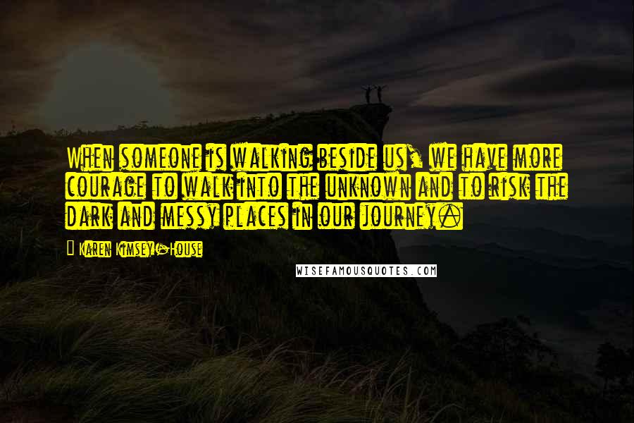 Karen Kimsey-House Quotes: When someone is walking beside us, we have more courage to walk into the unknown and to risk the dark and messy places in our journey.