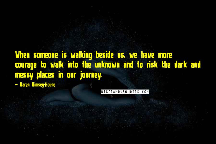 Karen Kimsey-House Quotes: When someone is walking beside us, we have more courage to walk into the unknown and to risk the dark and messy places in our journey.