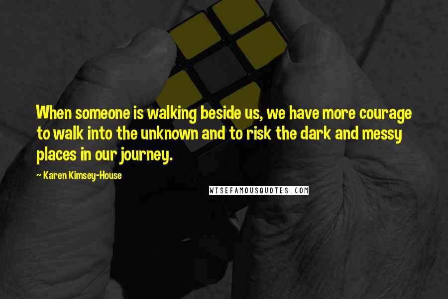 Karen Kimsey-House Quotes: When someone is walking beside us, we have more courage to walk into the unknown and to risk the dark and messy places in our journey.