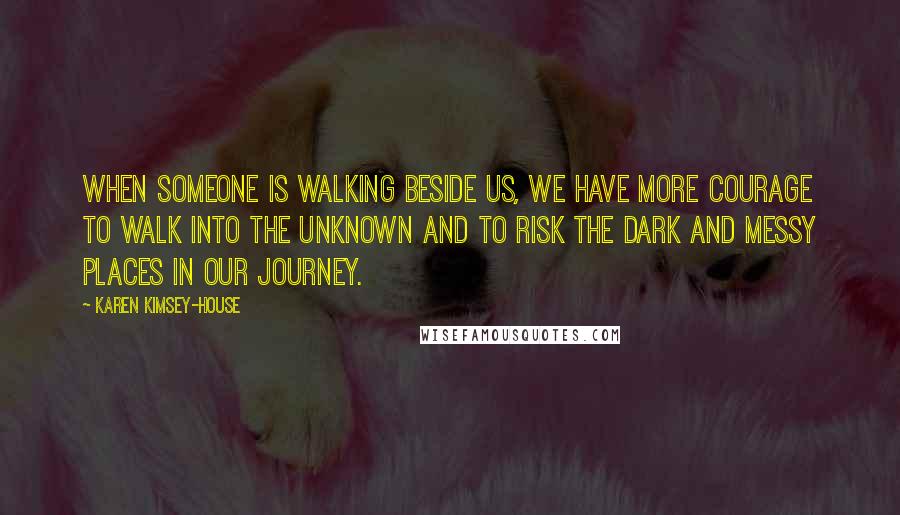 Karen Kimsey-House Quotes: When someone is walking beside us, we have more courage to walk into the unknown and to risk the dark and messy places in our journey.