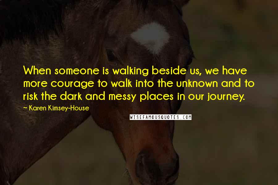 Karen Kimsey-House Quotes: When someone is walking beside us, we have more courage to walk into the unknown and to risk the dark and messy places in our journey.