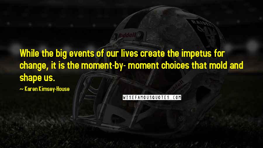 Karen Kimsey-House Quotes: While the big events of our lives create the impetus for change, it is the moment-by- moment choices that mold and shape us.