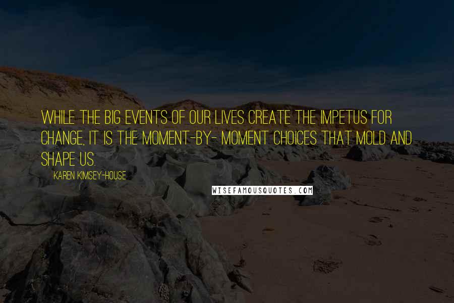 Karen Kimsey-House Quotes: While the big events of our lives create the impetus for change, it is the moment-by- moment choices that mold and shape us.