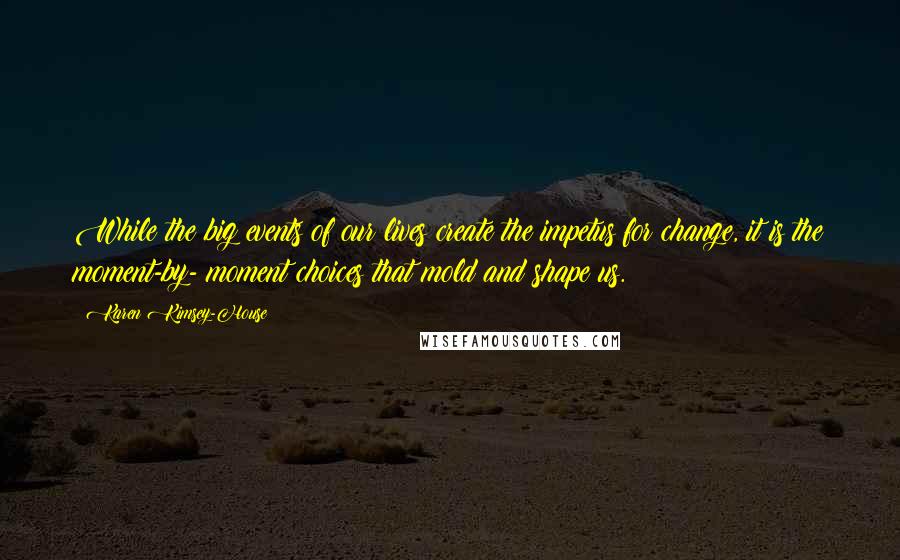 Karen Kimsey-House Quotes: While the big events of our lives create the impetus for change, it is the moment-by- moment choices that mold and shape us.