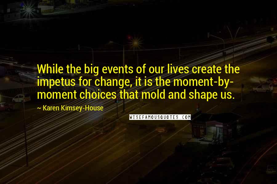 Karen Kimsey-House Quotes: While the big events of our lives create the impetus for change, it is the moment-by- moment choices that mold and shape us.