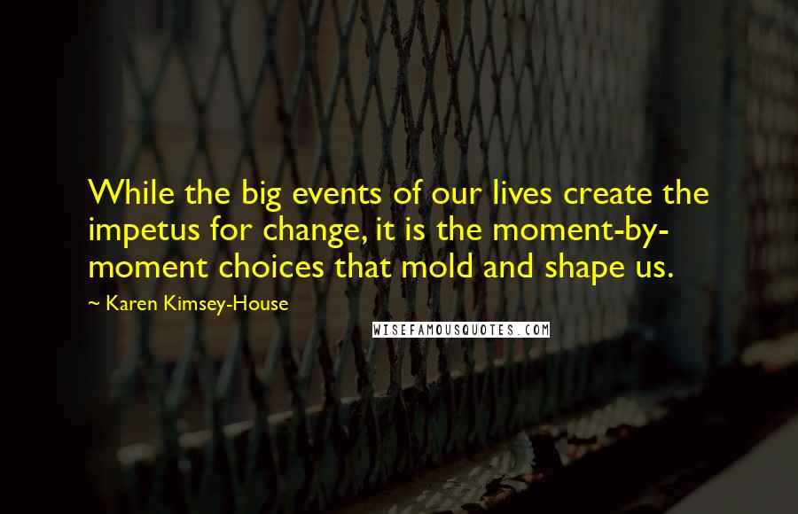 Karen Kimsey-House Quotes: While the big events of our lives create the impetus for change, it is the moment-by- moment choices that mold and shape us.