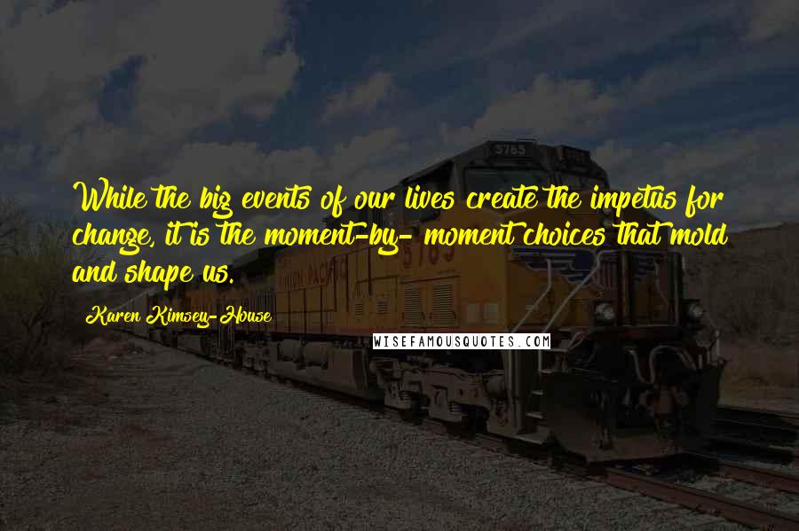 Karen Kimsey-House Quotes: While the big events of our lives create the impetus for change, it is the moment-by- moment choices that mold and shape us.