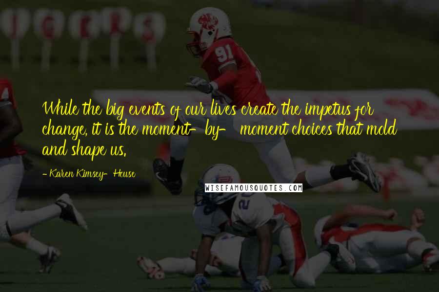 Karen Kimsey-House Quotes: While the big events of our lives create the impetus for change, it is the moment-by- moment choices that mold and shape us.