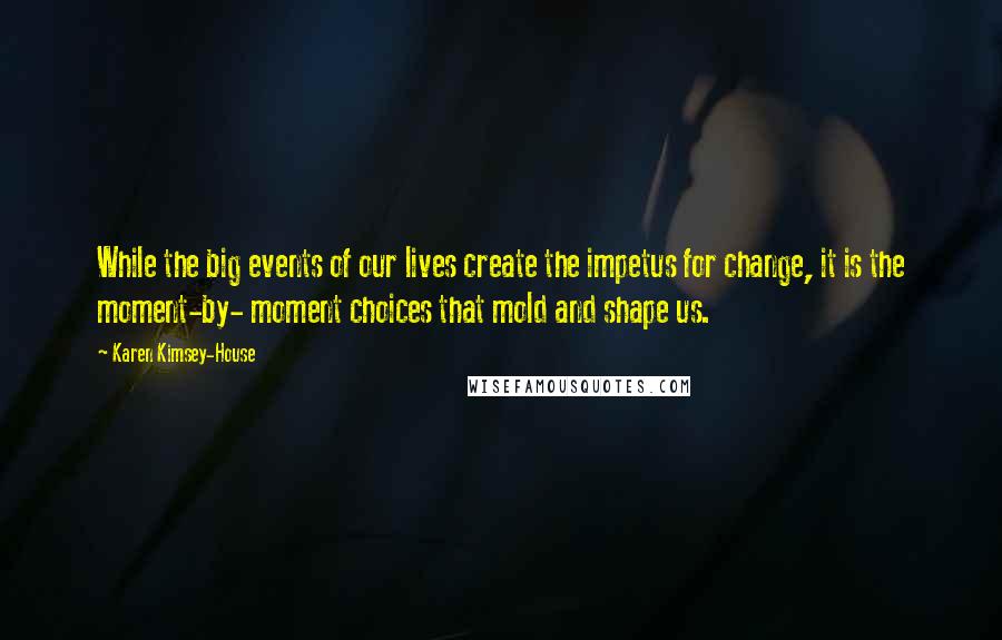 Karen Kimsey-House Quotes: While the big events of our lives create the impetus for change, it is the moment-by- moment choices that mold and shape us.