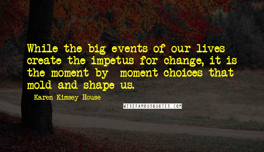 Karen Kimsey-House Quotes: While the big events of our lives create the impetus for change, it is the moment-by- moment choices that mold and shape us.