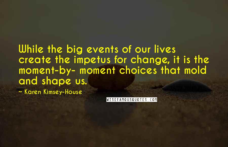 Karen Kimsey-House Quotes: While the big events of our lives create the impetus for change, it is the moment-by- moment choices that mold and shape us.