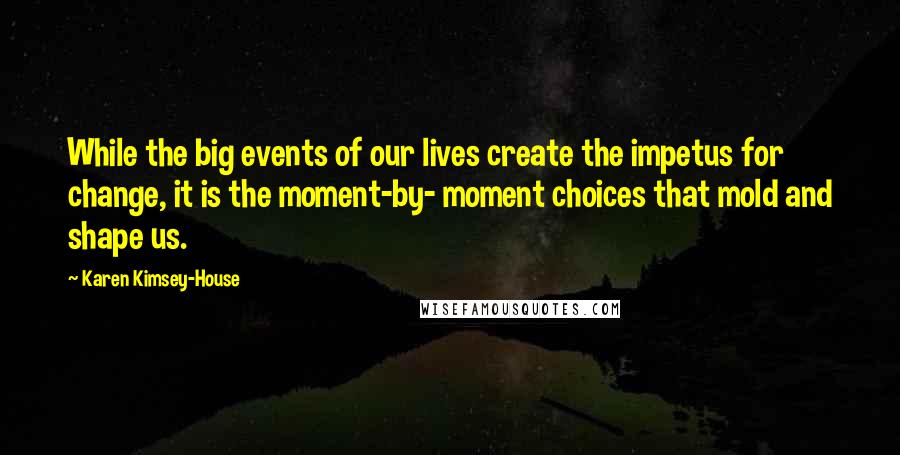 Karen Kimsey-House Quotes: While the big events of our lives create the impetus for change, it is the moment-by- moment choices that mold and shape us.