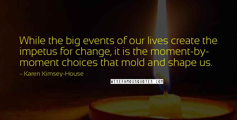 Karen Kimsey-House Quotes: While the big events of our lives create the impetus for change, it is the moment-by- moment choices that mold and shape us.