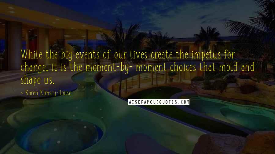 Karen Kimsey-House Quotes: While the big events of our lives create the impetus for change, it is the moment-by- moment choices that mold and shape us.