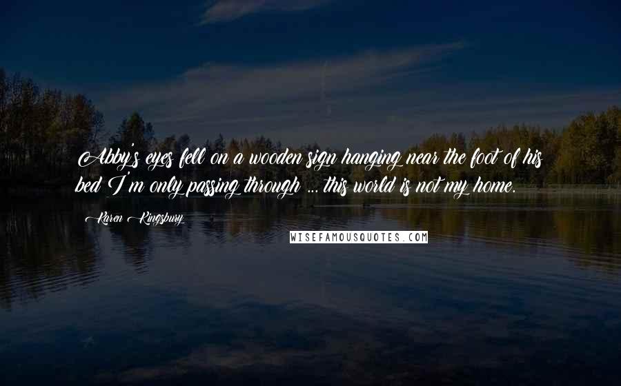 Karen Kingsbury Quotes: Abby's eyes fell on a wooden sign hanging near the foot of his bed:I'm only passing through ... this world is not my home.