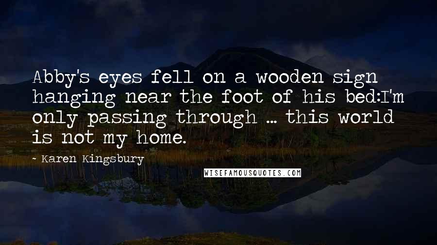 Karen Kingsbury Quotes: Abby's eyes fell on a wooden sign hanging near the foot of his bed:I'm only passing through ... this world is not my home.