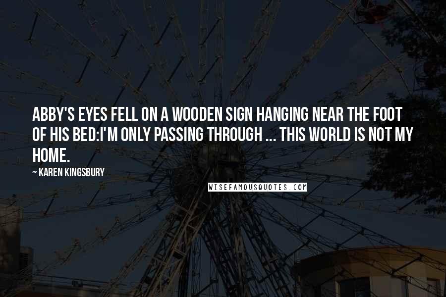 Karen Kingsbury Quotes: Abby's eyes fell on a wooden sign hanging near the foot of his bed:I'm only passing through ... this world is not my home.