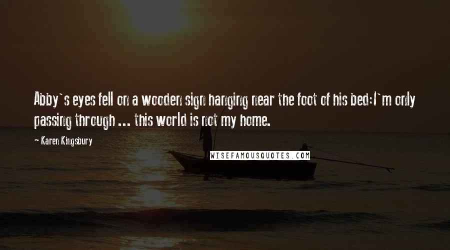 Karen Kingsbury Quotes: Abby's eyes fell on a wooden sign hanging near the foot of his bed:I'm only passing through ... this world is not my home.