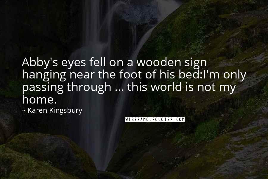 Karen Kingsbury Quotes: Abby's eyes fell on a wooden sign hanging near the foot of his bed:I'm only passing through ... this world is not my home.