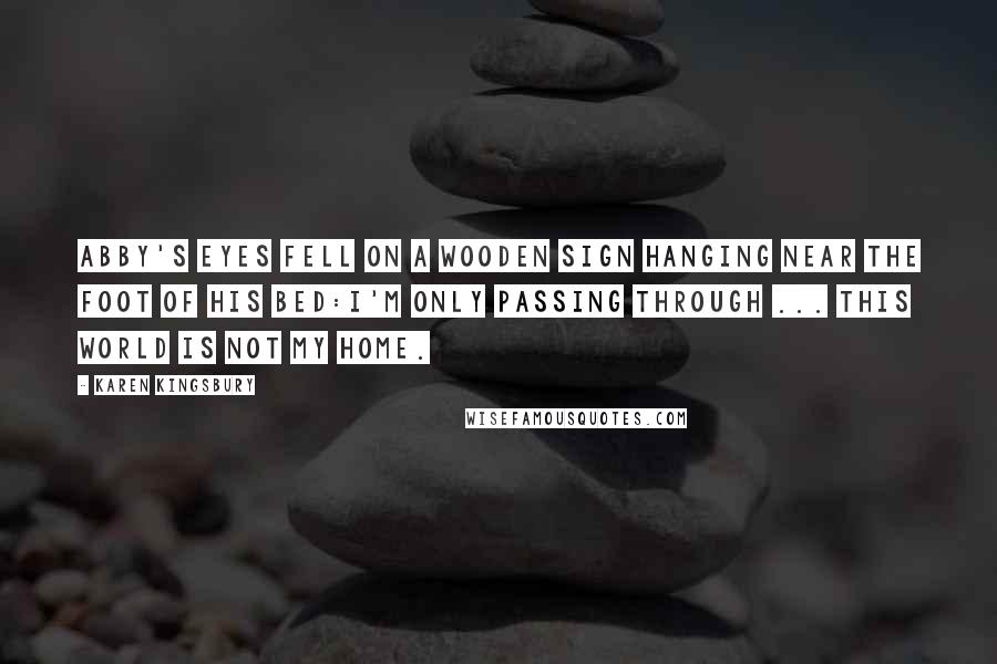 Karen Kingsbury Quotes: Abby's eyes fell on a wooden sign hanging near the foot of his bed:I'm only passing through ... this world is not my home.