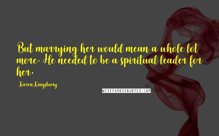 Karen Kingsbury Quotes: But marrying her would mean a whole lot more. He needed to be a spiritual leader for her,