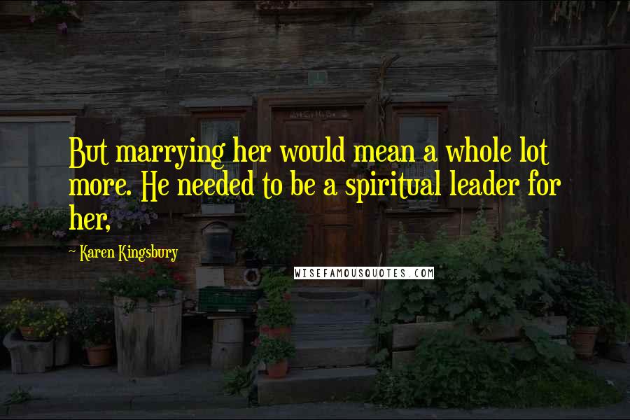 Karen Kingsbury Quotes: But marrying her would mean a whole lot more. He needed to be a spiritual leader for her,