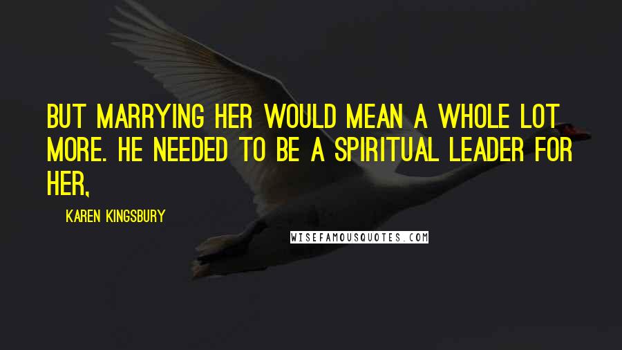Karen Kingsbury Quotes: But marrying her would mean a whole lot more. He needed to be a spiritual leader for her,