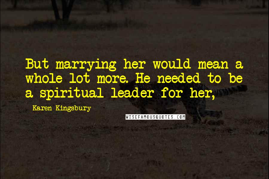 Karen Kingsbury Quotes: But marrying her would mean a whole lot more. He needed to be a spiritual leader for her,
